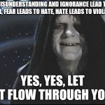 Yess.. Let the hate flow through you | MISUNDERSTANDING AND IGNORANCE LEAD TO FEAR, FEAR LEADS TO HATE, HATE LEADS TO VIOLENCE; YES, YES, LET IT FLOW THROUGH YOU | image tagged in yess let the hate flow through you | made w/ Imgflip meme maker