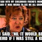 Waterboy Mom | I  RAN  INTO  MY  CHILDHOOD  FRIEND’S  MOM.  SHE  SAID  IT  WAS  WEIRD  TO  SEE  ME  ALL  GROWN  UP. I  SAID,  “NO,  IT  WOULD  BE  WEIRD  IF  I  WAS  STILL  A  KID.” | image tagged in waterboy mom | made w/ Imgflip meme maker