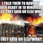 Burger King On Fire | I TOLD THEM TO HAVE MY ORDER READY IN 10 MINUTES OR ELSE, THEY SAID OR ELSE WHAT. THEY SAID OR ELSE WHAT. | image tagged in burger king on fire | made w/ Imgflip meme maker