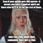Living In A Clueless Universe | Even if your meme gets ONE upvote--it means you have a kindred spirit out there who GETS it. As for the rest of them... one can only hope that someday they get a clue | image tagged in wise kung fu master,memes,upvotes,wisdom of the ages,kindred spirits | made w/ Imgflip meme maker