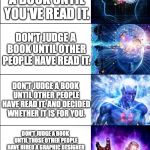 Expanding brain meme - 6 levels | DON'T JUDGE A BOOK BY ITS COVER. DON'T JUDGE A BOOK UNTIL YOU'VE READ IT. DON'T JUDGE A BOOK UNTIL OTHER PEOPLE HAVE READ IT. DON'T JUDGE A BOOK UNTIL OTHER PEOPLE HAVE READ IT, AND DECIDED WHETHER IT IS FOR YOU. DON'T JUDGE A BOOK UNTIL THOSE OTHER PEOPLE HAVE HIRED A GRAPHIC DESIGNER TO COMMUNICATE WHETHER THIS BOOK IS FOR YOU, AND WHAT YOU SHOULD GET OUT OF IT. JUDGE A BOOK BY ITS COVER. | image tagged in expanding brain meme - 6 levels | made w/ Imgflip meme maker