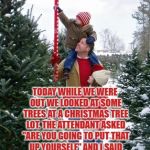 Christmas tree farm | TODAY WHILE WE WERE OUT WE LOOKED AT SOME TREES AT A CHRISTMAS TREE LOT. THE ATTENDANT ASKED "ARE YOU GOING TO PUT THAT UP YOURSELF" AND I SAID "NO, I WAS THINKING OF PUTTING IT UP IN THE LIVING ROOM." | image tagged in christmas tree farm,funny,memes,funny memes,christmas | made w/ Imgflip meme maker