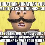 Johnny Johnny | JOHNATHAN, JONATHAN YOUR TIME OF RECKONING HAS COME; WERE YOU THE SOLE THAT DEVOURED THE POWDERY SUBSTANCE, GLUCOSE? 
TELLING FIBS ARE YOU LITTLE JONATHAN? ANSWER YOUR FATHER TRUTHFULLY | image tagged in johnny johnny | made w/ Imgflip meme maker