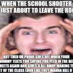 scared reaction boi | WHEN THE SCHOOL SHOOTER IS JUST ABOUT TO LEAVE THE ROOM; BUT THEN UR PHONE GOES OFF WHEN YOUR MOMMY TEXTS YOU SAYING YOU PEED IN THE BED SHEETS AGAIN AND GIVES U ALL AWAY, MAKING THE REST OF THE CLASS LOOK LIKE THEY WANNA KILL U TOO | image tagged in funny memes,donald trump,thanos,thanos car,memes,school shooter | made w/ Imgflip meme maker