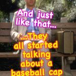 Forrest Gump | ...They all started talking about a baseball cap getting signed; And just like that... | image tagged in forrest gump | made w/ Imgflip meme maker