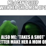 evil kermit the frog 2 | ME: I CAN'T SLEEP WITH HER SHE A MOM OF 3. ALSO ME: *TAKES A SHOT* BETTER MAKE HER A MOM OF 4. | image tagged in evil kermit the frog 2 | made w/ Imgflip meme maker