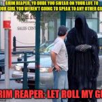 think about what you say | GRIM REAPER: YO DUDE YOU SWEAR ON YOUR LIFE TO YOUR GIRL YOU WEREN'T GOING TO SPEAK TO ANY OTHER GIRLS; GRIM REAPER: LET ROLL MY GUY | image tagged in grim reaper | made w/ Imgflip meme maker