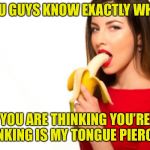 Banana gal | YOU GUYS KNOW EXACTLY WHAT; YOU ARE THINKING YOU’RE THINKING IS MY TONGUE PIERCED? | image tagged in banana gal | made w/ Imgflip meme maker