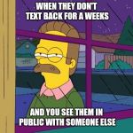 Ned Flanders | WHEN THEY DON'T TEXT BACK FOR A WEEKS; AND YOU SEE THEM IN PUBLIC WITH SOMEONE ELSE | image tagged in ned flanders | made w/ Imgflip meme maker