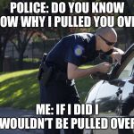 police pull over | POLICE: DO YOU KNOW KNOW WHY I PULLED YOU OVER? ME: IF I DID I WOULDN’T BE PULLED OVER | image tagged in police pull over | made w/ Imgflip meme maker