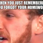 Mad Logan | WHEN YOU JUST REMEMBERED YOU FORGOT YOUR HOMEWORK | image tagged in mad logan | made w/ Imgflip meme maker