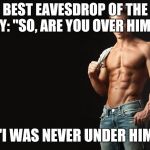 Sexy Man | BEST EAVESDROP OF THE DAY: "SO, ARE YOU OVER HIM?"; "I WAS NEVER UNDER HIM" | image tagged in sexy man | made w/ Imgflip meme maker