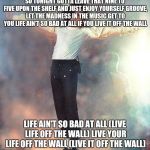 Michael Jackson Black or White | SO TONIGHT GOTTA LEAVE THAT NINE TO FIVE UPON THE SHELF
AND JUST ENJOY YOURSELF
GROOVE, LET THE MADNESS IN THE MUSIC GET TO YOU
LIFE AIN'T SO BAD AT ALL
IF YOU LIVE IT OFF THE WALL; LIFE AIN'T SO BAD AT ALL (LIVE LIFE OFF THE WALL)
LIVE YOUR LIFE OFF THE WALL (LIVE IT OFF THE WALL) | image tagged in michael jackson black or white | made w/ Imgflip meme maker