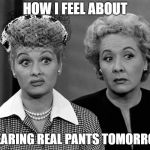 Lucille Ball - Eh | HOW I FEEL ABOUT; WEARING REAL PANTS TOMORROW. | image tagged in lucille ball - eh | made w/ Imgflip meme maker