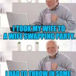 Hide the pain Harold | I TOOK MY WIFE TO A WIFE SWAPPING PARTY. I HAD TO THROW IN SOME CASH TO SWEETEN THE DEAL. | image tagged in hide the pain harold | made w/ Imgflip meme maker