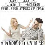 ANGRY WIFE YELLS AT HUSBAND | I'M AT HOME STUCK WITH THE KIDS AND YOU GET TO GO TO WORK EVERYDAY; "GET TO" GO TO WORK?? | image tagged in angry wife yells at husband | made w/ Imgflip meme maker