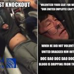 The First Knockout - United Airlines | “VOLUNTEER YOUR SEAT FOR WHICH YOU PREPAID.”; THE FIRST KNOCKOUT; “OUR UNITED EMPLOYEE CAN’T AFFORD A DELAY.”; WHEN HE DID NOT VOLUNTEER HIS PAID SEAT. UNITED DRAGGED HIM OUT AFTER A BEATING. DOC DAO DOC DAO DOC DAO DOC DAO. BLOOD IS DRIPPING FROM THAT ASIAN’S BROW. | image tagged in united airlines,memes,fight,knockout,drag,christmas songs | made w/ Imgflip meme maker