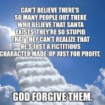 religion fantasy | CAN'T BELIEVE THERE'S SO MANY PEOPLE OUT THERE WHO BELIEVE THAT SANTA EXISTS. THEY'RE SO STUPID THAT THEY CAN'T REALIZE THAT HE'S JUST A FICTITIOUS CHARACTER MADE-UP JUST FOR PROFIT. GOD FORGIVE THEM. | image tagged in religion fantasy | made w/ Imgflip meme maker
