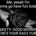 Black Rose | Me: yeeah I'm gonna go have fun todaay; ANXIETY: GOOD MORNING HERE'S YOUR DAILY CURSE | image tagged in black rose | made w/ Imgflip meme maker