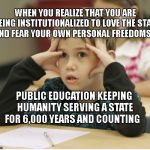 http://educational-alternatives.net/welcome/wp-content/uploads/2 | WHEN YOU REALIZE THAT YOU ARE BEING INSTITUTIONALIZED TO LOVE THE STATE AND FEAR YOUR OWN PERSONAL FREEDOMS; PUBLIC EDUCATION KEEPING HUMANITY SERVING A STATE FOR 6,000 YEARS AND COUNTING | image tagged in http//educational-alternativesnet/welcome/wp-content/uploads/2 | made w/ Imgflip meme maker