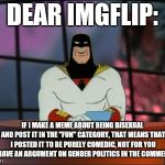 I just wanted to be crystal clear about this! | DEAR IMGFLIP:; IF I MAKE A MEME ABOUT BEING BISEXUAL AND POST IT IN THE "FUN" CATEGORY, THAT MEANS THAT I POSTED IT TO BE PURELY COMEDIC, NOT FOR YOU TO HAVE AN ARGUMENT ON GENDER POLITICS IN THE COMMENTS! | image tagged in space ghost announcement,stop acting so stupidd | made w/ Imgflip meme maker