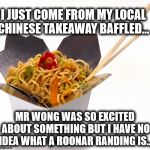 Chinese Food | I JUST COME FROM MY LOCAL CHINESE TAKEAWAY BAFFLED... MR WONG WAS SO EXCITED ABOUT SOMETHING BUT I HAVE NO IDEA WHAT A ROONAR RANDING IS... | image tagged in chinese food | made w/ Imgflip meme maker