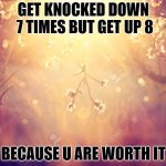 Flowers | GET KNOCKED DOWN 7 TIMES BUT GET UP 8; BECAUSE U ARE WORTH IT | image tagged in flowers | made w/ Imgflip meme maker
