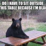 Black bears matter | DO I HAVE TO SIT OUTSIDE AT THIS TABLE BECAUSE I’M BLACK? | image tagged in bear at picnic table,memes,race,black,bad joke,racist | made w/ Imgflip meme maker