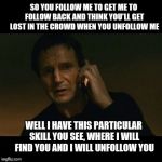 Tweet This!  | SO YOU FOLLOW ME TO GET ME TO FOLLOW BACK AND THINK YOU'LL GET LOST IN THE CROWD WHEN YOU UNFOLLOW ME; WELL I HAVE THIS PARTICULAR SKILL YOU SEE, WHERE I WILL FIND YOU AND I WILL UNFOLLOW YOU | image tagged in taken,followers,follow,unfollow | made w/ Imgflip meme maker