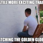 still more exciting than | STILL MORE EXCITING THAN; WATCHING THE GOLDEN GLOBES | image tagged in still more exciting than | made w/ Imgflip meme maker