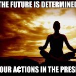 Thought For The Day | THE FUTURE IS DETERMINED; BY OUR ACTIONS IN THE PRESENT | image tagged in zen,moment,future,actions,present | made w/ Imgflip meme maker