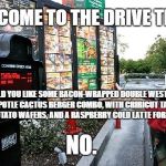 Drive thru | WELCOME TO THE DRIVE THRU. WOULD YOU LIKE SOME BACON-WRAPPED DOUBLE WESTERN CHIPOTLE CACTUS BERGER COMBO, WITH CRIRICUT TACO FRIED POTATO WAFERS, AND A RASPBERRY COLD LATTE FOR $6.99? NO. | image tagged in drive thru | made w/ Imgflip meme maker