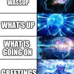 The ranking of preferred salutations of this Earth by the human race, ranked by average intellectual use. | HUH; HOI; HEY; HI; HIYA; HELLO; HELLO THERE; WASSUP; WHAT'S UP; WHAT IS GOING ON; GREETINGS; GOOD DAY; THANK YOU FOR BEING IN MY PRESENCE; CONGRATULATIONS FOR EXISTING IN M PRESENCE; THANK YOU FOR EXISTING WITHIN A SHORT RADIUS OF ME; THANK YOU FOR YOUR ATOMS BEING WITHIN A SEEABLE DISTANCE OF MY EYESIGHT AND REACH; THANK YOU FOR BEING WITHIN THIS SAME UNIVERSE, DIMENSION, PLANET,  GALAXY, AND SOLAR SYSTEM AS ME, AND BEING ACQUAINTED WITH ME ALSO, YOUR COMPANIONSHIP SHALL BE REWARDED JUSTLY SO; GOODBYEN'T | image tagged in expanding brain longest version,hello | made w/ Imgflip meme maker