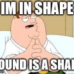 peter griffin go on | IM IN SHAPE; ROUND IS A SHAPE | image tagged in peter griffin go on | made w/ Imgflip meme maker