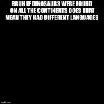 high black guy  | BRUH IF DINOSAURS WERE FOUND ON ALL THE CONTINENTS DOES THAT MEAN THEY HAD DIFFERENT LANGUAGES | image tagged in high black guy | made w/ Imgflip meme maker
