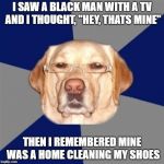racist dog | I SAW A BLACK MAN WITH A TV AND I THOUGHT, "HEY, THATS MINE"; THEN I REMEMBERED MINE WAS A HOME CLEANING MY SHOES | image tagged in racist dog | made w/ Imgflip meme maker