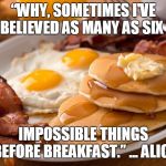 six impossible things | “WHY, SOMETIMES I'VE BELIEVED AS MANY AS SIX; IMPOSSIBLE THINGS BEFORE BREAKFAST.” ... ALICE | image tagged in breakfast,alice in wonderland | made w/ Imgflip meme maker