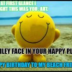 smiley on beach | AT FIRST GLANCE I THOUGHT THIS WAS YOU , ART. SMILEY FACE IN YOUR HAPPY PLACE; HAPPY BIRTHDAY TO MY BEACH FRIEND! | image tagged in smiley on beach | made w/ Imgflip meme maker