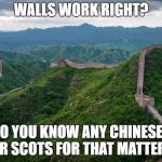 great wall of china | WALLS WORK RIGHT? DO YOU KNOW ANY CHINESE? OR SCOTS FOR THAT MATTER? | image tagged in great wall of china | made w/ Imgflip meme maker