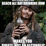 jack sparrow rum | SITTING ON THE BEACH ALL DAY DRINKING RUM; MAKES YOU  PIRATE, NOT AN ALCOHOLIC | image tagged in jack sparrow rum | made w/ Imgflip meme maker