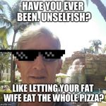 douchebag loser | HAVE YOU EVER BEEN. UNSELFISH? LIKE LETTING YOUR FAT WIFE EAT THE WHOLE PIZZA? | image tagged in douchebag loser | made w/ Imgflip meme maker