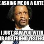 That look | YOU'RE ASKING ME ON A DATE WHEN; I JUST SAW YOU WITH YOUR GIRLFRIEND YESTERDAY | image tagged in that look | made w/ Imgflip meme maker