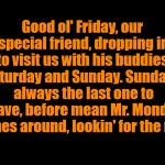 Good ol' Friday.... | Good ol' Friday, our special friend, dropping in to visit us with his buddies, Saturday and Sunday. Sunday's always the last one to leave, before mean Mr. Monday comes around, lookin' for the rent. | image tagged in big blank page,friday,weekend | made w/ Imgflip meme maker