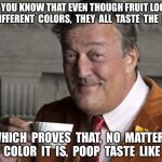 Did you know?  | DID YOU KNOW THAT EVEN THOUGH FRUIT LOOPS  ARE  DIFFERENT  COLORS,  THEY  ALL  TASTE  THE  SAME? WHICH  PROVES  THAT,  NO  MATTER   WHAT  COLOR  IT  IS,  POOP  TASTE  LIKE  POOP. | image tagged in did you know | made w/ Imgflip meme maker