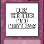 Trap Card | DOES THIS DRESS MAKE ME LOOK FAT? | image tagged in trap card | made w/ Imgflip meme maker