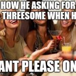 Women laughing | HOW HE ASKING FOR A THREESOME WHEN HE; CANT PLEASE ONE | image tagged in women laughing | made w/ Imgflip meme maker