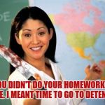 And that's what I call a good teacher who you can just let your rivals forget about there homework and the teacher would kill em | OH. YOU DIDN'T DO YOUR HOMEWORK. TIME TO DIE. I MEANT TIME TO GO TO DETENTION. | image tagged in evil and unhelpful teacher | made w/ Imgflip meme maker