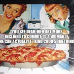 50's Wife cooking cherry pie | "YOU SEE DEAR, MEN ARE MORE INCLINED TO COMMIT TO A WOMAN IF SHE CAN ACTUALLY F**KING COOK SOMETHING" | image tagged in 50's wife cooking cherry pie | made w/ Imgflip meme maker