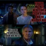 star wars trailer | YOU'RE MAINLY HERE FOR A CASH GRAB AND TO KILL OFF HAN. WELCOME TO AMERICA, YOUR HOLINESS. | image tagged in star wars trailer | made w/ Imgflip meme maker