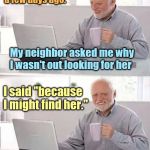hide the pain harold | My wife disappeared a few days ago. My neighbor asked me why I wasn't out looking for her; I said "because I might find her." | image tagged in hide the pain harold | made w/ Imgflip meme maker